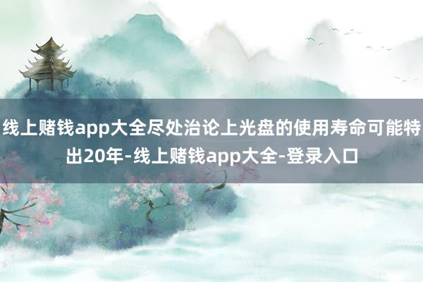 线上赌钱app大全尽处治论上光盘的使用寿命可能特出20年-线上赌钱app大全-登录入口