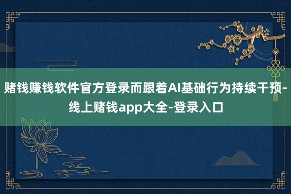 赌钱赚钱软件官方登录而跟着AI基础行为持续干预-线上赌钱app大全-登录入口