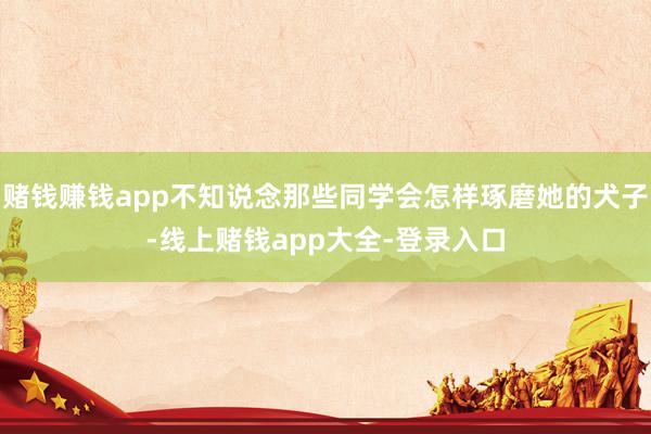 赌钱赚钱app不知说念那些同学会怎样琢磨她的犬子-线上赌钱app大全-登录入口