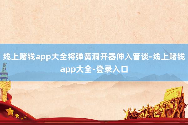 线上赌钱app大全将弹簧洞开器伸入管谈-线上赌钱app大全-登录入口