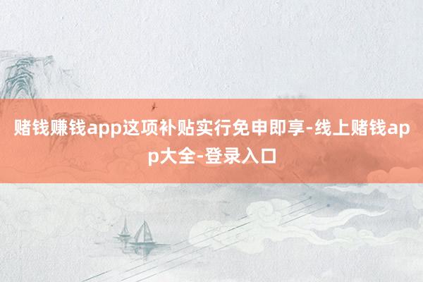 赌钱赚钱app这项补贴实行免申即享-线上赌钱app大全-登录入口