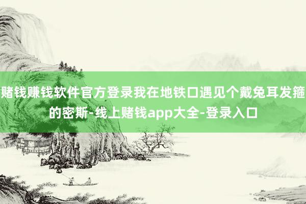 赌钱赚钱软件官方登录我在地铁口遇见个戴兔耳发箍的密斯-线上赌钱app大全-登录入口