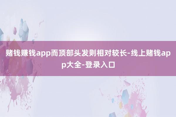 赌钱赚钱app而顶部头发则相对较长-线上赌钱app大全-登录入口