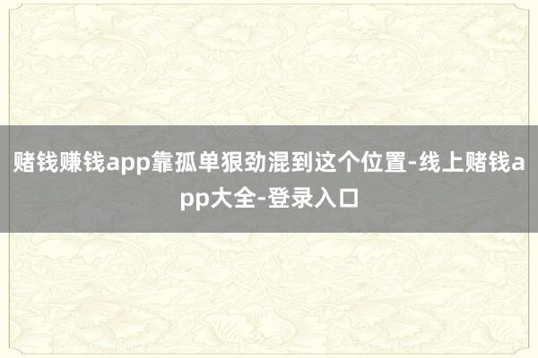 赌钱赚钱app靠孤单狠劲混到这个位置-线上赌钱app大全-登录入口