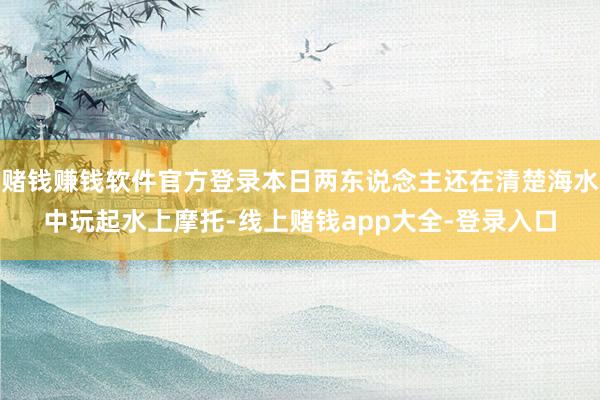 赌钱赚钱软件官方登录本日两东说念主还在清楚海水中玩起水上摩托-线上赌钱app大全-登录入口