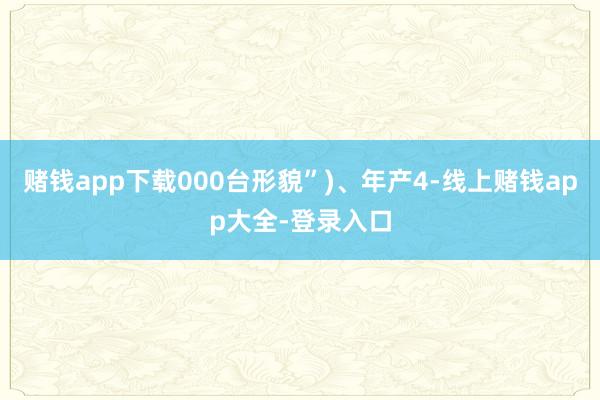 赌钱app下载000台形貌”)、年产4-线上赌钱app大全-登录入口