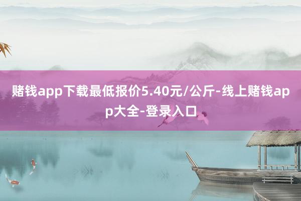 赌钱app下载最低报价5.40元/公斤-线上赌钱app大全-登录入口