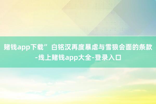 赌钱app下载” 白铭汉再度暴虐与雪狼会面的条款-线上赌钱app大全-登录入口