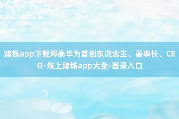 赌钱app下载邓泰华为首创东说念主、董事长、CEO-线上赌钱app大全-登录入口