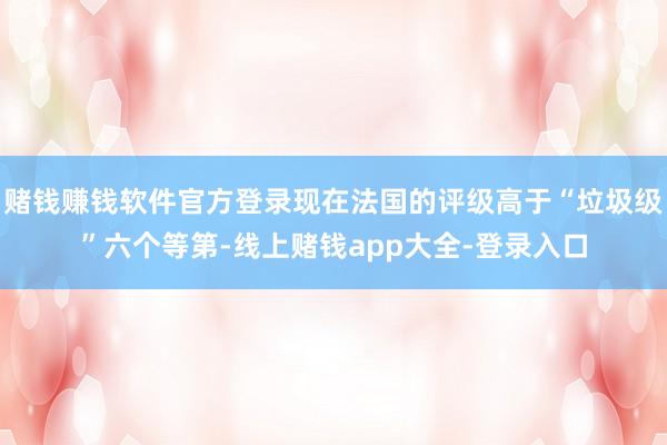 赌钱赚钱软件官方登录现在法国的评级高于“垃圾级”六个等第-线上赌钱app大全-登录入口