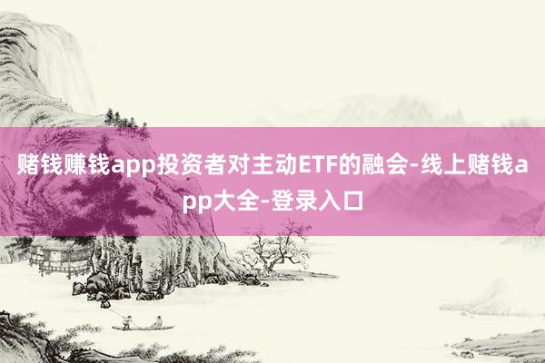 赌钱赚钱app投资者对主动ETF的融会-线上赌钱app大全-登录入口