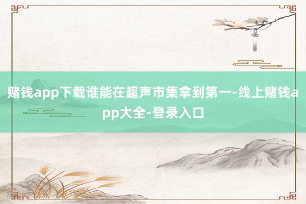 赌钱app下载谁能在超声市集拿到第一-线上赌钱app大全-登录入口