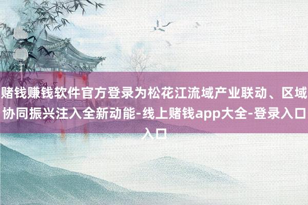 赌钱赚钱软件官方登录为松花江流域产业联动、区域协同振兴注入全新动能-线上赌钱app大全-登录入口