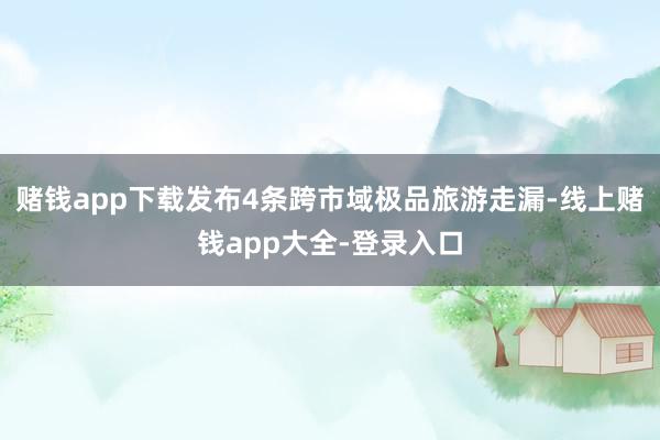 赌钱app下载发布4条跨市域极品旅游走漏-线上赌钱app大全-登录入口