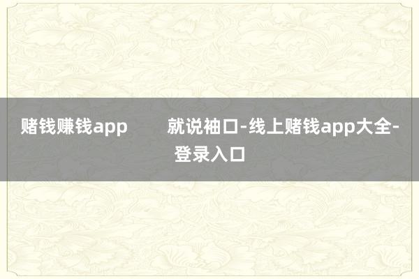 赌钱赚钱app        就说袖口-线上赌钱app大全-登录入口