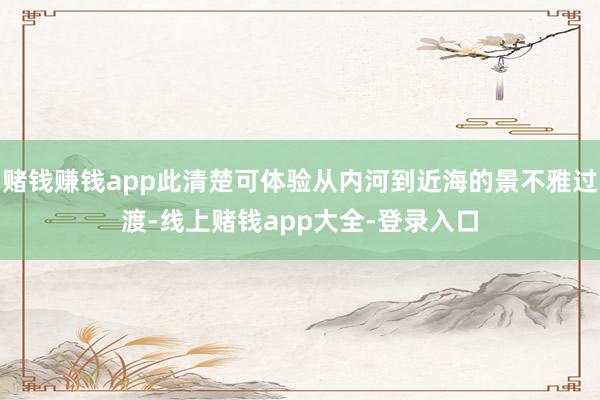 赌钱赚钱app此清楚可体验从内河到近海的景不雅过渡-线上赌钱app大全-登录入口