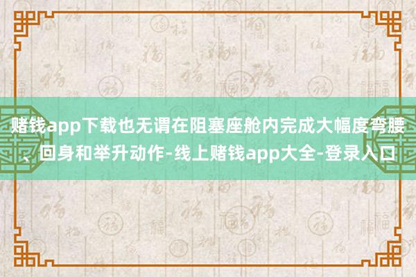 赌钱app下载也无谓在阻塞座舱内完成大幅度弯腰、回身和举升动作-线上赌钱app大全-登录入口