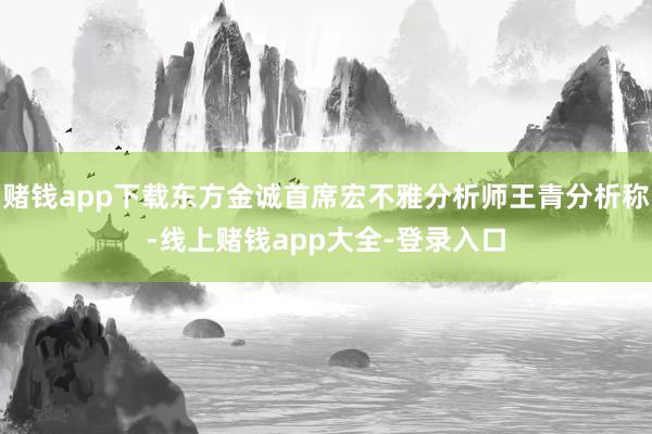 赌钱app下载东方金诚首席宏不雅分析师王青分析称-线上赌钱app大全-登录入口
