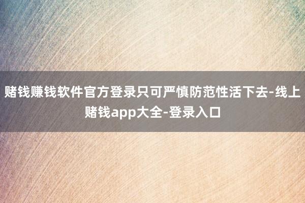 赌钱赚钱软件官方登录只可严慎防范性活下去-线上赌钱app大全-登录入口