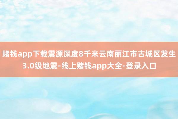 赌钱app下载震源深度8千米云南丽江市古城区发生3.0级地震-线上赌钱app大全-登录入口