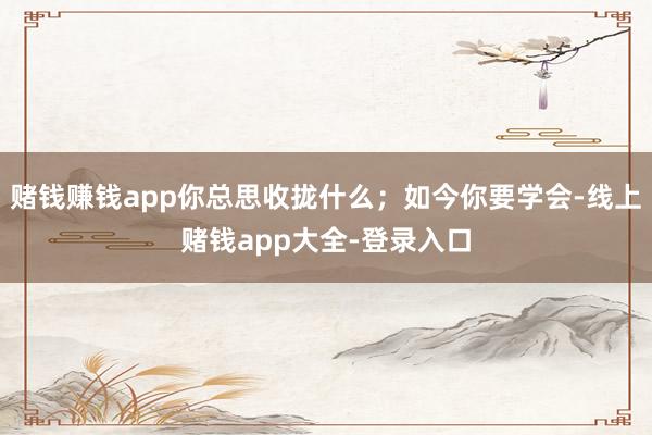 赌钱赚钱app你总思收拢什么；如今你要学会-线上赌钱app大全-登录入口