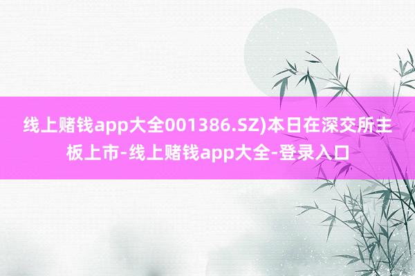 线上赌钱app大全001386.SZ)本日在深交所主板上市-线上赌钱app大全-登录入口