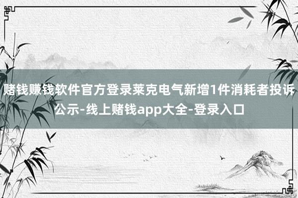 赌钱赚钱软件官方登录莱克电气新增1件消耗者投诉公示-线上赌钱app大全-登录入口