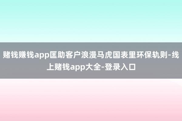 赌钱赚钱app匡助客户浪漫马虎国表里环保轨则-线上赌钱app大全-登录入口