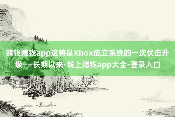 赌钱赚钱app这将是Xbox成立系统的一次伏击升级——长期以来-线上赌钱app大全-登录入口