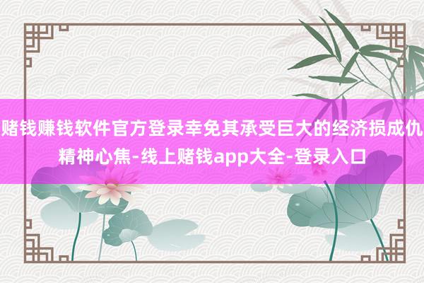赌钱赚钱软件官方登录幸免其承受巨大的经济损成仇精神心焦-线上赌钱app大全-登录入口
