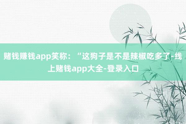 赌钱赚钱app笑称:“这狗子是不是辣椒吃多了-线上赌钱app大全-登录入口