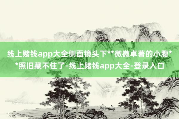 线上赌钱app大全侧面镜头下**微微卓著的小腹**照旧藏不住了-线上赌钱app大全-登录入口