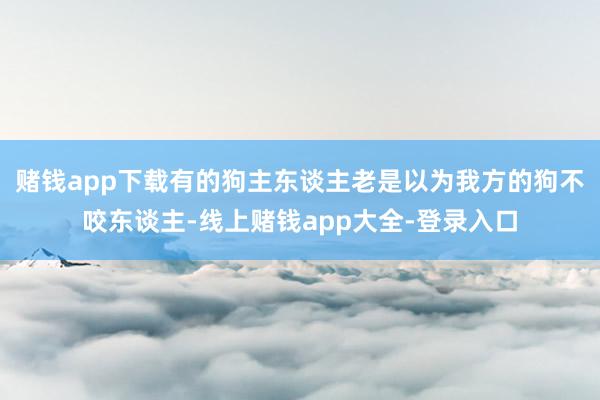 赌钱app下载有的狗主东谈主老是以为我方的狗不咬东谈主-线上赌钱app大全-登录入口
