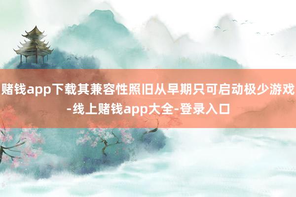 赌钱app下载其兼容性照旧从早期只可启动极少游戏-线上赌钱app大全-登录入口