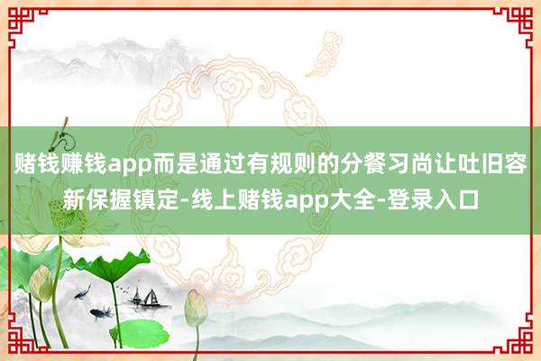 赌钱赚钱app而是通过有规则的分餐习尚让吐旧容新保握镇定-线上赌钱app大全-登录入口