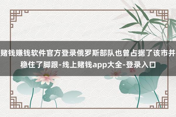 赌钱赚钱软件官方登录俄罗斯部队也曾占据了该市并稳住了脚跟-线上赌钱app大全-登录入口