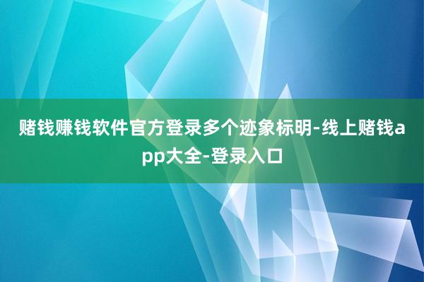 赌钱赚钱软件官方登录　　　　多个迹象标明-线上赌钱app大全-登录入口