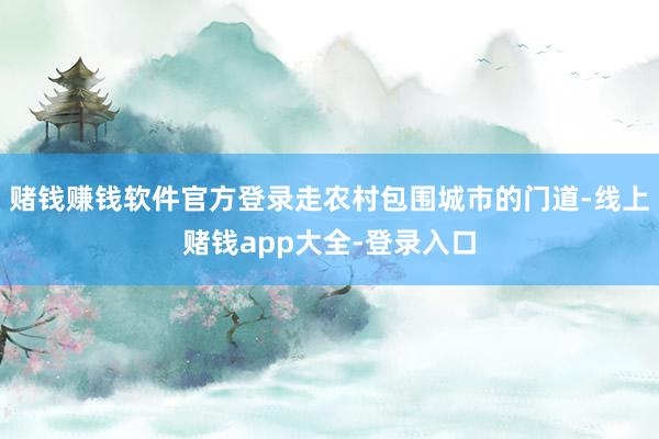 赌钱赚钱软件官方登录走农村包围城市的门道-线上赌钱app大全-登录入口