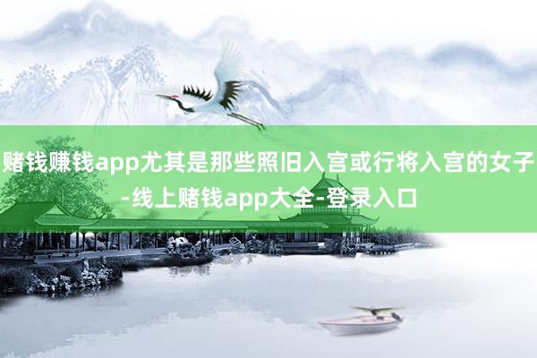 赌钱赚钱app尤其是那些照旧入宫或行将入宫的女子-线上赌钱app大全-登录入口