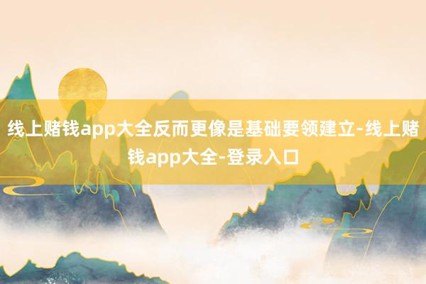 线上赌钱app大全反而更像是基础要领建立-线上赌钱app大全-登录入口