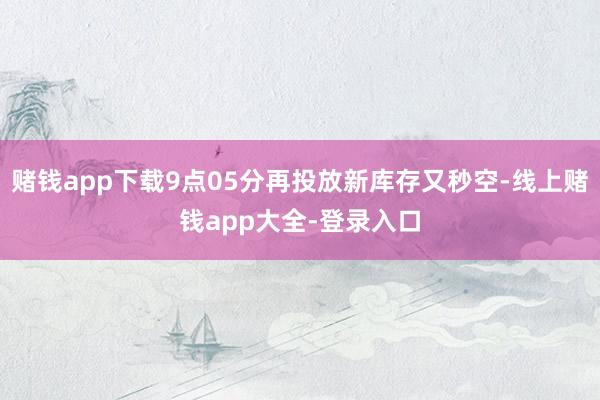 赌钱app下载9点05分再投放新库存又秒空-线上赌钱app大全-登录入口