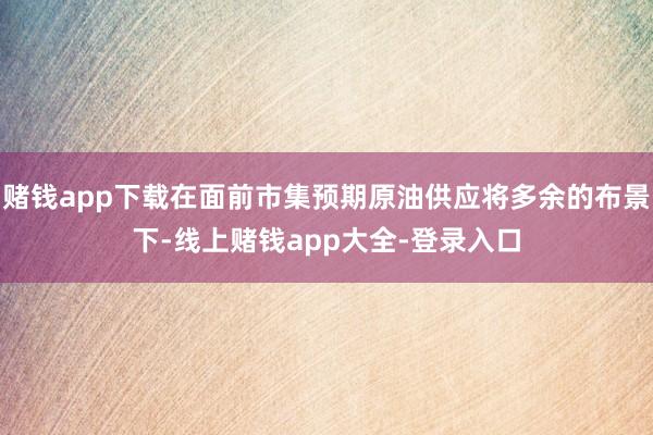 赌钱app下载在面前市集预期原油供应将多余的布景下-线上赌钱app大全-登录入口