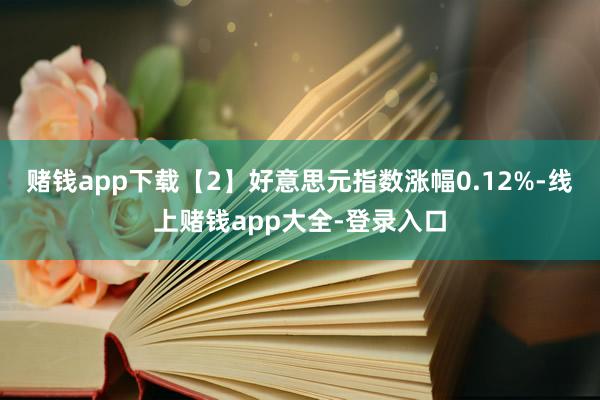 赌钱app下载 【2】好意思元指数涨幅0.12%-线上赌钱app大全-登录入口