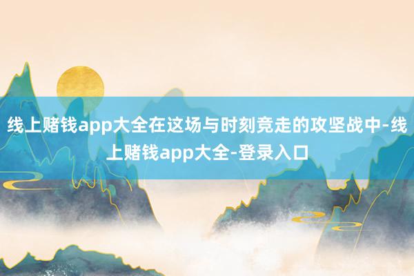 线上赌钱app大全在这场与时刻竞走的攻坚战中-线上赌钱app大全-登录入口