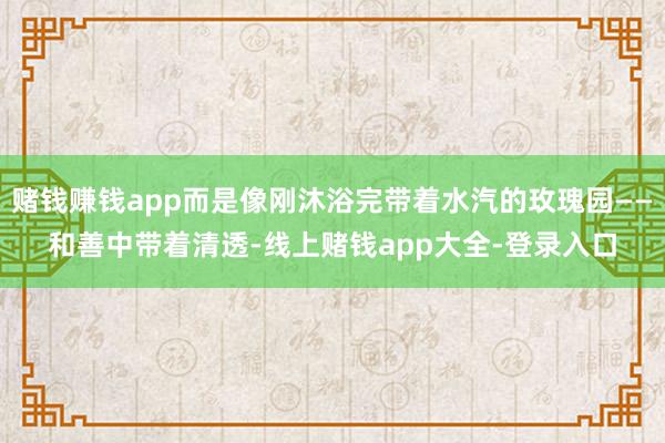 赌钱赚钱app而是像刚沐浴完带着水汽的玫瑰园——和善中带着清透-线上赌钱app大全-登录入口