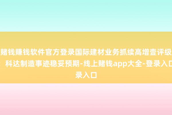 赌钱赚钱软件官方登录国际建材业务抓续高增壹评级：科达制造事迹稳妥预期-线上赌钱app大全-登录入口