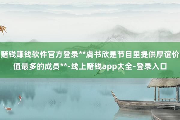 赌钱赚钱软件官方登录**虞书欣是节目里提供厚谊价值最多的成员**-线上赌钱app大全-登录入口