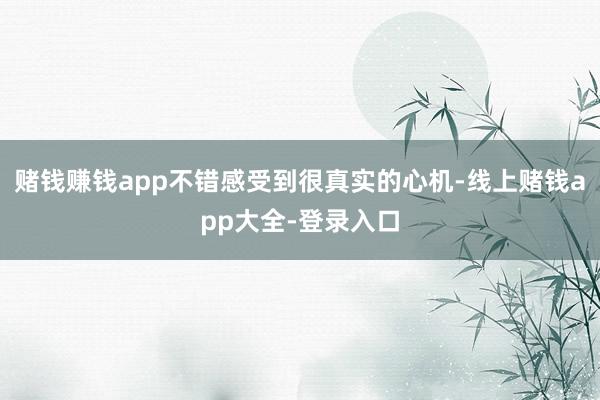 赌钱赚钱app不错感受到很真实的心机-线上赌钱app大全-登录入口