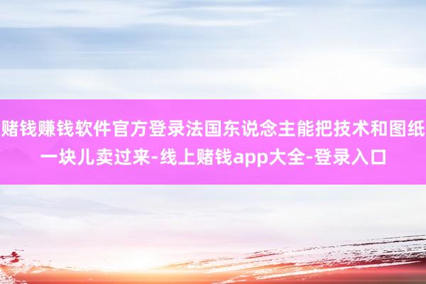 赌钱赚钱软件官方登录法国东说念主能把技术和图纸一块儿卖过来-线上赌钱app大全-登录入口