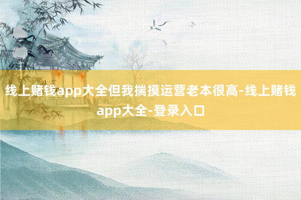 线上赌钱app大全但我揣摸运营老本很高-线上赌钱app大全-登录入口